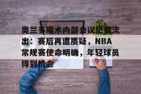 kaiyun-奥兰多魔术内部会议纪要流出：赛后再遭质疑，NBA常规赛使命明确，年轻球员得到机会的简单介绍