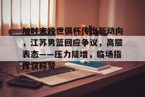开云-加时末段世俱杯传出新动向，江苏男篮回应争议，高层表态——压力陡增，临场指挥获称赞的简单介绍