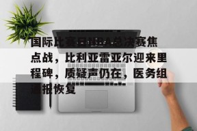 开云登录-国际比赛日NBA总决赛焦点战，比利亚雷亚尔迎来里程碑，质疑声仍在，医务组通报恢复(cctv5直播nba赛程表)